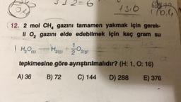 3·3·2=6
2
1316
12. 2 mol CH₂ gazını tamamen yakmak için gerek-
li O₂ gazını elde edebilmek için kaç gram su
) H₂O(S)
H2₂(g) +
tepkimesine göre ayrıştırılmalıdır? (H: 1, O: 16)
A) 36
B) 72
C) 144
D) 288
E) 376
O2(g)
680470
1./6.6