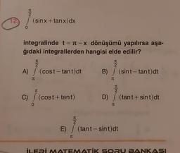 2
2 / (sinx+tanx)dx
0
integralinde t = π-x dönüşümü yapılırsa aşa-
ğıdaki integrallerden hangisi elde edilir?
π
2
A) / (cost-tant)dt
π
T
C) (cost+tant)
0
I
2
B) / (sint-tant)dt
TU
TU
2
D) (tant+ sint) dt
T
TU
2
E) / (tant - sint)dt
T
İLERİ MATEMATİK SORU BANKASI