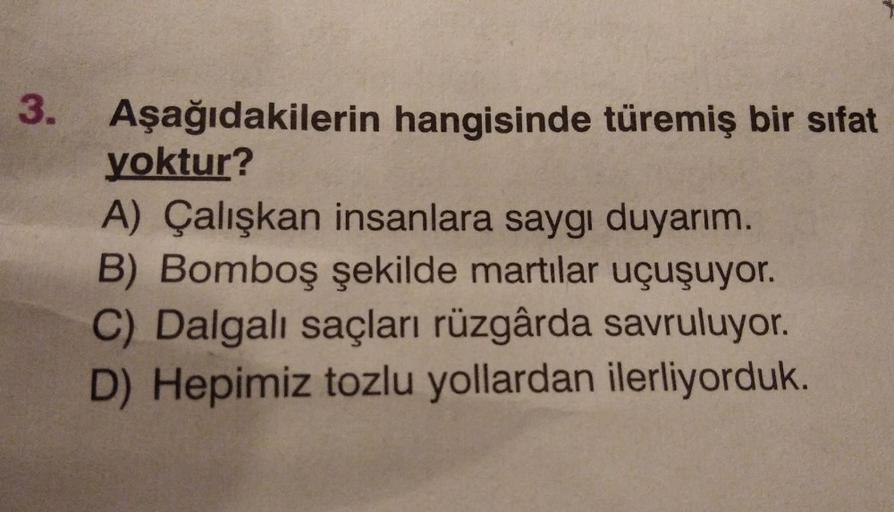 3.
Aşağıdakilerin hangisinde türemiş bir sifat
yoktur?
A) Çalışkan insanlara saygı duyarım.
B) Bomboş şekilde martılar uçuşuyor.
C) Dalgalı saçları rüzgârda savruluyor.
D) Hepimiz tozlu yollardan ilerliyorduk.