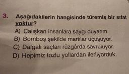 3.
Aşağıdakilerin hangisinde türemiş bir sifat
yoktur?
A) Çalışkan insanlara saygı duyarım.
B) Bomboş şekilde martılar uçuşuyor.
C) Dalgalı saçları rüzgârda savruluyor.
D) Hepimiz tozlu yollardan ilerliyorduk.