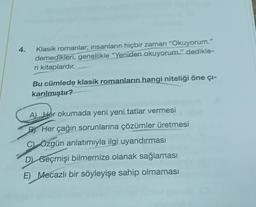 4.
Klasik romanlar; insanların hiçbir zaman "Okuyorum."
demedikleri, genellikle "Yeniden okuyorum." dedikle-
ri kitaplardır.
Bu cümlede klasik romanların hangi niteliği öne çı-
karılmıştır?
A) Her okumada yeni yeni tatlar vermesi
BY Her çağın sorunlarına çözümler üretmesi
C) Özgün anlatımıyla ilgi uyandırması
D Geçmişi bilmemize olanak sağlaması
E) Mecazlı bir söyleyişe sahip olmaması