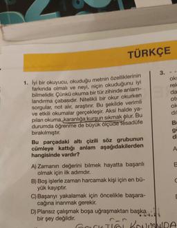 TÜRKÇE
1. İyi bir okuyucu, okuduğu metnin özelliklerinin
farkında olmalı ve neyi, niçin okuduğunu iyi
bilmelidir. Çünkü okuma bir tür zihinde anlam-
landırma çabasıdır. Nitelikli bir okur okurken
sorgular, not alır, araştırır. Bu şekilde verimli
ve etkili okumalar gerçekleşir. Aksi halde ya-
pılan okuma, karanlığa kurşun sıkmak olur. Bu
durumda öğrenme de büyük ölçüde tesadüfe
bırakılmıştır.
Bu parçadaki altı çizili söz grubunun
cümleye kattığı anlam aşağıdakilerden
hangisinde vardır?
A) Zamanın değerini bilmek hayatta başarılı
olmak için ilk adımdır.
B) Boş işlerle zaman harcamak kişi için en bü-
yük kayıptır.
3.
C) Başarıyı yakalamak için öncelikle başara-
cağına inanmak gerekir.
D) Plansız çalışmak boşa uğraşmaktan başkal
bir şey değildir.
ok
rel
da
ot
ok
dil
Be
ge
di
A
B
[
GOCKTIĞI KONUSUNDA
Gork