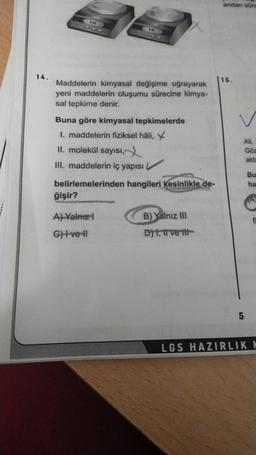 14.
0.00
Maddelerin kimyasal değişime uğrayarak
yeni maddelerin oluşumu sürecine kimya-
sal tepkime denir.
ğişir?
55
Buna göre kimyasal tepkimelerde
1. maddelerin fiziksel hâli,
II. molekül sayısı,
III. maddelerin iç yapısı
V
belirlemelerinden hangileri kesinlikle de-
A) Yalnız !
G)+ve+l
B) Yalnız III
D) 1, 11 ve tit
andan sön
15.
Ali,
5
Göz
akta
Bu
ha
B
LGS HAZIRLIK K