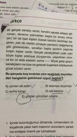 Akım
rulan basit elektrik devresin-
k yönde olup pilin
ğu kabul edilir
ma..
qay
árkçe
kısa
onumunda iken akı maksimu
T
değişim 0
S
A) sümen altı edilir
C) tarihe karışır
za
Vilde III kon
Bir gerçek sanatçı vardır, kendini sanata adayıp şiir,
roman, deneme yazmaktan başka bir amacı olma-
yan; bir de bazı kişileri överek kendini tanıtmayı ba-
şaran, pek de nitelikli olmayan eserlerini değerliymiş
gibi gösterebilen, sanattan başka şeylerin peşinde
koşan kişiler vardır. Gerçek sanatçılıktan uzak olan
böyle kişiler edebiyat dünyasında, yaşadıkları süre-
ce bir ün elde edebilir; sonra ----. Böyle gelip geçici
sanatçıların ne bize ne gelecek kuşaklara söyleyecek
güzel sözleri vardır.
TYT
Bu parçada boş bırakılan yere aşağıdaki deyimler-
den hangisinin getirilmesi uygun değildir?
E) gözden gönülden çıkarılır
(2
tsh B) esamesi okunmaz
D) adı kaldırılır
1. İçinde bulunduğumuz dönemde, romancıların bi-
linçaltında yatan kent insanının sorunlarını yansıt-
ma endişesi önemli yer tutmaktadır.
hot
11 Son dönem romanlarında özellikle kent insanının