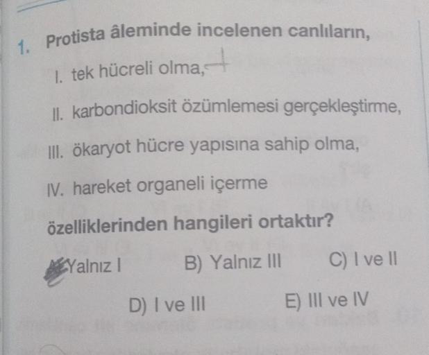 1. Protista âleminde incelenen canlıların,
1. tek hücreli olma,
II. karbondioksit özümlemesi gerçekleştirme,
III. ökaryot hücre yapısına sahip olma,
IV. hareket organeli içerme
özelliklerinden hangileri ortaktır?
Yalnız I
B) Yalnız III
D) I ve III
C) I ve 