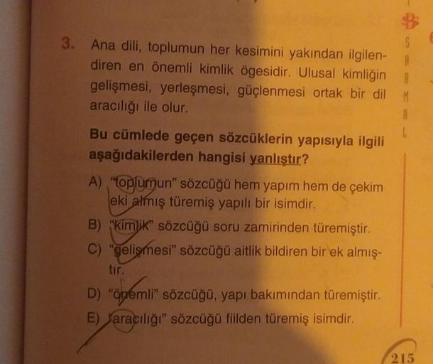 3. Ana dili, toplumun her kesimini yakından ilgilen-
diren en önemli kimlik ögesidir. Ulusal kimliğin
gelişmesi, yerleşmesi, güçlenmesi ortak bir dil
aracılığı ile olur.
Bu cümlede geçen sözcüklerin yapısıyla ilgili
aşağıdakilerden hangisi yanlıştır?
A) "t