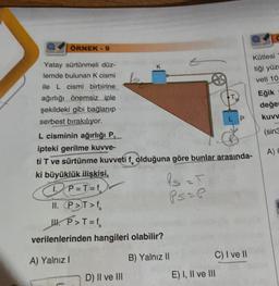 ÖRNEK - 9
Yatay sürtünmeli düz-
lemde bulunan K cismi
ile L cismi birbirine
ağırlığı önemsiz iple
şekildeki gibi bağlanıp
serbest bırakılıyor.
L cisminin ağırlığı P.
ipteki gerilme kuvve-
ti T ve sürtünme kuvveti f olduğuna göre bunlar arasında-
ki büyüklük ilişkisi,
fs =T
Ps= P
P=T=f
II. P>T>f
W. P>T=f₂
verilenlerinden hangileri olabilir?
A) Yalnız I
B) Yalnız II
D) II ve III
C) I ve II
E) I, II ve III
Kütlesi
tiği yüze
veti 10
Eğik
değer
kuvv
(sin3
A) E