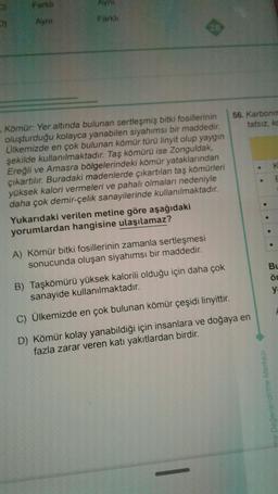 D)
Farklı
Ayni
Ayn
Farklı
Kömür: Yer altında bulunan sertleşmiş bitki fosillerinin
oluşturduğu kolayca yanabilen siyahımsı bir maddedir.
Ülkemizde en çok bulunan kömür türü linyit olup yaygın
şekilde kullanılmaktadır. Taş kömürü ise Zonguldak,
Ereğli ve Amasra bölgelerindeki kömür yataklarından
çıkartılır. Buradaki madenlerde çıkartılan taş kömürleri
yüksek kalori vermeleri ve pahalı olmaları nedeniyle
daha çok demir-çelik sanayilerinde kullanılmaktadır.
Yukarıdaki verilen metine göre aşağıdaki
yorumlardan hangisine ulaşılamaz?
A) Kömür bitki fosillerinin zamanla sertleşmesi
sonucunda oluşan siyahımsı bir maddedir.
56. Karbonm
tatsız, ko
B) Taşkömürü yüksek kalorili olduğu için daha çok
sanayide kullanılmaktadır.
C) Ülkemizde en çok bulunan kömür çeşidi linyittir.
D) Kömür kolay yanabildiği için insanlara ve doğaya en
fazla zarar veren katı yakıtlardan birdir.
me Değerlendirme Merkezi
E
Bu
Ön
ya