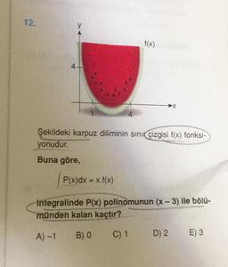 12.
y
4-
4
f(x)
C) 1
>X
Şekildeki karpuz diliminin sınır çizgisi f(x) fonksi-
yonudur.
Buna göre,
P(x)dx = x.f(x)
integralinde P(x) polinomunun (x-3) ile bölü-
münden kalan kaçtır?
A) -1 B) 0
D) 2 E) 3