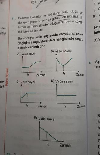 -11
mle-
intiyi
an-
ir?
Palme Yayınevi
12
11. Polimer besinler ile virüslerin bulunduğu bir
deney tüpüne t, anında glikoz, amino asit, vi-
tamin ve minerallerden oluşan bir besin çözel-
tisi ilave edilmiştir.
D) I, II ye
Bu süreçte virüs sayısında meydana