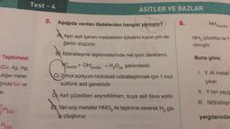 Tepkimesi
(Cu, Ag, Hg,
diğer metal-
ğinde tuz ve
ar.
1 H₂(g)
H₂(g)
Test - 4
5.
ASİTLER VE BAZLAR
Aşağıda verilen ifadelerden hangisi yanlıştır?
A Aşırı asit içeren maddelerin tüketimi kanın pH de-
ğerini düşürür.
B) Nötralleşme tepkimelerinde net iyon denklemi,
Hi
(suda) + OH (suda) → H₂O(s) şeklindedir.
C) 2/mol sodyum hidroksiti nötralleştirmek için 1 mol
sülfürik asit gereklidir.
D) Asit çözeltileri seyreltilirken, suya asit ilave edilir.
EX Yarı soy metaller HNO3 ile tepkime vererek H₂ ga-
z oluşturur.
8.
NH3(suda)
NH3 çözeltisi ile Y
rilmiştir.
Buna göre;
1. Y, Al metali
çıkar.
II. Y'nin yayg
III. Nötralleşm
yargılarında