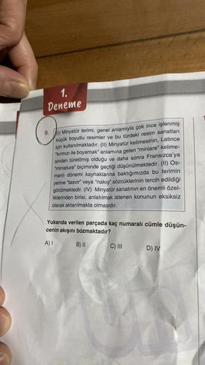 1.
Deneme
9. (1) Minyatür terimi, genel anlamıyla çok ince işlenmiş
küçük boyutlu resimler ve bu türdeki resim sanatları
için kullanılmaktadır. (II) Minyatür kelimesinin, Latince
"kırmızı ile boyamak" anlamına gelen "miniare" kelime-
sinden türetilmiş oldu