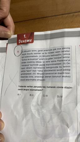 1.
Deneme
9. (1) Minyatür terimi, genel anlamıyla çok ince işlenmiş
küçük boyutlu resimler ve bu türdeki resim sanatları
için kullanılmaktadır. (II) Minyatür kelimesinin, Latince
"kırmızı ile boyamak" anlamına gelen "miniare" kelime-
sinden türetilmiş olduğu ve daha sonra Fransızca'ya
"miniature" biçiminde geçtiği düşünülmektedir. (II) Os-
manlı dönemi kaynaklarına baktığımızda bu terimin
yerine "tasvir" veya "nakış" sözcüklerinin tercih edildiği
görülmektedir. (IV) Minyatür sanatının en önemli özel-
liklerinden birisi, anlatılmak istenen konunun eksiksiz
olarak aktarılmakta olmasıdır.
Yukarıda verilen parçada kaç numaralı cümle düşün-
cenin akışını bozmaktadır?
A) I
B) II
C) III
D) IV