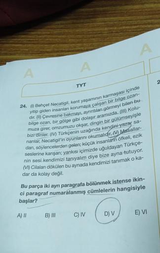 A
A
TYT
B) III
24. (1) Behçet Necatigil, kent yaşamının karmaşası içinde
yitip giden insanları korumaya çalışan bir bilge ozan-
dır. (II) Çevresine bakmayı, ayrıntıları görmeyi bilen bu
bilge ozan, bir gölge gibi dolaşır aramızda. (III) Kolu-
muza girer, o