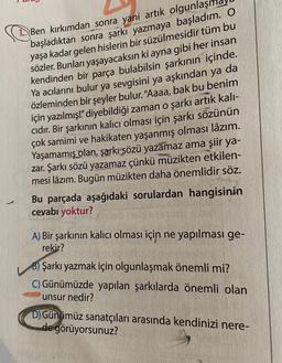 1. Ben kırkımdan sonra yani artık olgunlaşı
başladıktan sonra şarkı yazmaya başladım. O
yaşa kadar gelen hislerin bir süzülmesidir tüm bu
sözler. Bunları yaşayacaksın ki ayna gibi her insan
kendinden bir parça bulabilsin şarkının içinde.
Ya acılarını bulur ya sevgisini ya aşkından ya da
özleminden bir şeyler bulur. "Aaaa, bak bu benim
için yazılmış!" diyebildiği zaman o şarkı artık kalı-
cıdır. Bir şarkının kalıcı olması için şarkı sözünün
çok samimi ve hakikaten yaşanmış olması lâzım.
Yaşamamış olan, şarkı sözü yazamaz ama şiir ya-
zar. Şarkı sözü yazamaz çünkü müzikten etkilen-
mesi lâzım. Bugün müzikten daha önemlidir söz.
Bu parçada aşağıdaki sorulardan hangisinin
cevabı yoktur?
A) Bir şarkının kalıcı olması için ne yapılması ge-
rekir?
B) Şarkı yazmak için olgunlaşmak önemli mi?
C) Günümüzde yapılan şarkılarda önemli olan
unsur nedir?
D) Günümüz sanatçıları arasında kendinizi nere-
de görüyorsunuz?