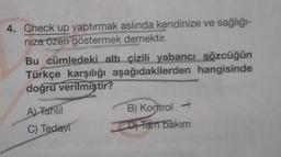 4. Check up yaptırmak aslında kendinize ve sağlığı-
nıza özen göstermek demektir.
Bu cümledeki altı çizili yabancı sözcüğün
Türkçe karşılığı aşağıdakilerden hangisinde
doğru verilmiştir?
A) Tahlil
C) Tedavi
B) Kontrol -
D) Fam bakım