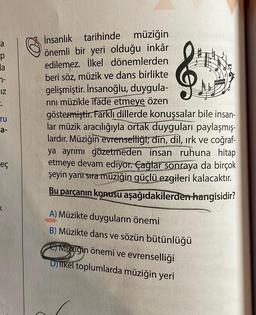 a
p
la
7-
IZ
2.
ru
a-
eç
İnsanlık tarihinde müziğin
önemli bir yeri olduğu inkâr
edilemez. İlkel dönemlerden
beri söz, müzik ve dans birlikte
gelişmiştir. İnsanoğlu, duygula-
rını müzikle ifade etmeye özen
göstermiştir. Farklı dillerde konuşsalar bile insan-
lar müzik aracılığıyla ortak duyguları paylaşmış-
lardır. Müziğin evrenselliği; din, dil, ırk ve coğraf-
ya ayrımı gözetmeden insan ruhuna hitap
etmeye devam ediyor. Çağlar sonraya da birçok
şeyin yanı sıra müziğin güçlü ezgileri kalacaktır.
Bu parçanın konusu aşağıdakilerden hangisidir?
A) Müzikte duyguların önemi
B) Müzikte dans ve sözün bütünlüğü
Cimoziğin önemi ve evrenselliği
Djilkel toplumlarda müziğin yeri