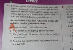 TURKÇE
21. Belirtilen günde kızın penceresi önünde şıvgın gibi
yiğitler toplanmış, her yiğit hünerini göstermeye
başlamış. Kimi elli okkalik gürzleri havaya uçurmuş,
kimi at üzerinde en zor hareketleri yapmış ama kız
orali bile olmamış, başını çevirip bakmamış.
Bu metindeki virgüllerin kullanılma amacı aşa-
ğıdakilerden hangisinde verilmiştir?
A) Sıralı cümleleri birbirinden ayırmak
B) Yüklemden uzak düşmüş özneyi belirtmek
C) Eş görevli sözcük ve sözcük gruplarını birbirin-
den ayırmak
D) Anlama güç kazandırmak için tekrarlanan söz-
leri ayırmak
24. Hayal o
Çin'e ve
sonra 4
linmekt
göçleri
11. yu
yüzyıl
Bu m
1. T
S
E
ku