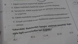 2. 1. Edebi eserlerin toplumsal yaşamı yansıtması
II. Edebi metinlerin belirli bir sosyal çevrede oluşması
III. Sanatçının, edebi eserde belli bir görüşün savunuculuğu-
nu yapması
IV. Edebî metinlerin sosyolojinin metotlarıyla incelenebilmesi
V. Sosyal çevredeki insan ilişkilerinin edebî metinlere kaynak
olması
Yukarıdaki ifadelerden hangisi edebiyat-sosyoloji ilişki-
siyle ilgili sonuçlardan biri değildir?
B) II.
C) III.
A) I.
D) IV.
E) V.