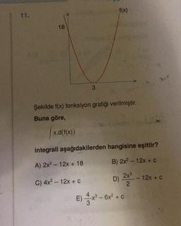 11.
18
3
x.d(f(x))
Şekilde f(x) fonksiyon grafiği verilmiştir.
Buna göre,
f(x)
integrali aşağıdakilerden hangisine eşittir?
A) 2x² 12x + 18
B) 2x² - 12x + C
C) 4x² - 12x + C
D) 2x³
2
- 6x² + C
E)x³6x
12x + C