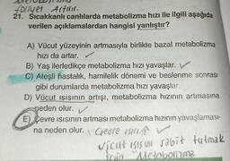 folyet Artırır.
21. Sıcakkanlı canlılarda metabolizma hızı ile ilgili aşağıda
verilen açıklamalardan hangisi yanlıştır?
A) Vücut yüzeyinin artmasıyla birlikte bazal metabolizma
hızı da artar.
B) Yaş ilerledikçe metabolizma hızı yavaşlar.
C) Ateşli hastalık, hamilelik dönemi ve beslenme sonrası
gibi durumlarda metabolizma hızı yavaşlar.
D) Vücut ısısının artışı, metabolizma hızının artmasına
neden olur. V
E) Cevre Isısının artması metabolizma hızının yavaşlaması-
na neden olur.
Y
Gerre is
vicut Işısını sabit tutmak
Tam Metabolima