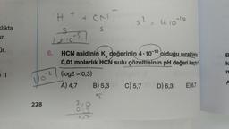 klıkta
ur.
r.
228
H
121105
6.
+
O
CN
67
HCN asidinin K değerinin 4-10-10
olduğu sıcaklıkta
0,01 molarlık HCN sulu çözeltisinin pH değeri kaçtır?
(log2 = 0,3)
A) 4,7
2
B) 5,3
= 4.10-10
C) 5,7
D) 6,3 E) 6,7
B
k
n
A