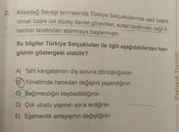 2. Kösedağ Savaşı sonrasında Türkiye Selçuklularında vezir başta
olmak üzere üst düzey devlet görevlileri, sultan tarafından değil İl-
hanlılar tarafından atanmaya başlanmıştır.
Bu bilgiler Türkiye Selçukluları ile ilgili aşağıdakilerden han-
gisinin göstergesi olabilir?
A) Taht kavgalarının dış soruna dönüştüğünün
B) Yönetimde hanedan değişimi yaşandığının
C) Bağımsızlığın kaybedildiğinin
D) Çok uluslu yapının sona erdiğinin
E) Egemenlik anlayışının değiştiğinin
Paylaşım Yayınları