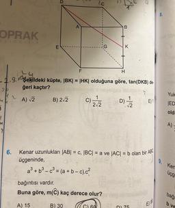 OPRAK
yincilik
3
1
M
7
E
6.
D
B) 2√2
A
F
H
4
-1.9. şekildeki küpte, |BK| = |HK| olduğuna göre, tan(DKB) de-
ğeri kaçtır?
30
A) √2
2.
C)
B) 30
2C
a³ + b³-c³ = (a + b-c).c²
2√2
bağıntısı vardır.
Buna göre, m(C) kaç derece olur?
A) 15
60
B
K
El
Kenar uzunlukları (AB| = c, |BC| = a ve |AC| = b olan bir ABC
9.
üçgeninde,
D)=-=1/22
√√2
1
DI 75
E) 1
E) 90
Yuk
ED
old
A)
Ken
üçg
bağ
b ve