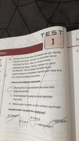 oğuşu
TEST
1
A Cahiliye Devri'nde Arap Yarımadası'nda çok sayıda
devlet kurulmuştur. Bunların en önemlileri Güney
Arabistan'da Main, Seba ve Himyeri; Kuzey
Arabistan'da Nebat, Tedmür, Gassani ve Lahmi
devletleridir. Orta Arabistan'da kabile hayatı
yaşanmaktaydı ve kabilelerin başında şeyh veya emir
adı verilen bir başkan bulunurdu.
Yalnızca bu bilgilere dayanarak,
1. Islamiyet'ten önce Arabistan'da siyasi birlik
sağlanamamıştır.
II. Orta Arabistan'da gelişmiş devlet teşkilatları
mevcuttur.
III. Mekke şehri ticaretin ve dinin merkezi sayılmıştır.
yargılarından hangilerine ulaşılamaz?
A) Yalnız
D) II ve III
B) Yalnız b
-E), vel
Cvetl
İs
7.