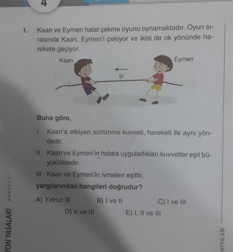 TON YASALARI
1.
Kaan ve Eymen halat çekme oyunu oynamaktadır. Oyun si-
rasında Kaan, Eymen'i çekiyor ve ikisi de ok yönünde ha-
rekete geçiyor.
Kaan
ip
Buna göre,
I. Kaan'a etkiyen sürtünme kuvveti, hareketi ile aynı yön-
dedir.
A) Yalnız III
II. Kaan ve E