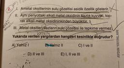 2.
1. Ametal oksitlerinin sulu çözeltisi asidik özellik gösterir.
II. Ayni periyottaki alkali metal oksidinin bazlık kuvveti, top-
rak alkali metal oksidininkinden büyüktür.
III. Metal oksitleri bazların sulu çözeltisi ile tepkime vermez.
boorth
Yukarıda verilen yargılardan hangileri kesinlikle doğrudur?
A) Yalnız I
B) Yalnız II
C) I ve II
Onsfer
D) II ve III
E) I, II ve III
AYDIN YAYINLARI