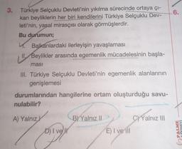 3.
Türkiye Selçuklu Devleti'nin yıkılma sürecinde ortaya çı-
kan beyliklerin her biri kendilerini Türkiye Selçuklu Dev-
leti'nin, yasal mirasçısı olarak görmüşlerdir.
Bu durumun;
4. Balkanlardaki ilerleyişin yavaşlaması
II. Beylikler arasında egemenlik mücadelesinin başla-
masi
III. Türkiye Selçuklu Devleti'nin egemenlik alanlarının
genişlemesi
durumlarından hangilerine ortam oluşturduğu savu-
nulabilir?
A) Yalnız
astur
D) I ve
BY Yalnız II
E) I ve ill
C)Yalnız III
6.
PALME
YAYINEVİ