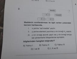 2.
D) I ve III
E) I, II ve III
A) Yalnız I
X
y
Maddenin sınıflandırması ile ilgili verilen yukarıdaki
kavram haritasında,
1.
x yerine "saf madde" yazılır.
II.
y yerine element yazılırsa z nin örneği H₂ olabilir.
III.
z nin örneği atomik yapılı ise y nin örneği kimya-
sal yöntemlerle bileşenlerine ayrılabilir.
D) I ve III
Madde
bilgilerinden hangileri doğrudur?
B) Yalnız II
Z
Karışım
C) Yalnız III
E) I, II ve III
4.