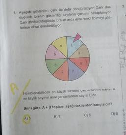 1. Aşağıda gösterilen çark üç defa döndürülüyor. Çark dur-
duğunda ibrenin gösterdiği sayıların çarpımı hesaplanıyor.
Çark döndürüldüğünde ibre art arda aynı renkli bölmeyi gös-
terirse tekrar döndürülüyor.
A
5
3
5
2
2
7
3
5
Hesaplanabilecek en küçük sayının çarpanlarının sayısı A,
en büyük sayının asal çarpanlarının sayısı B'dir.
Buna göre, A + B toplamı aşağıdakilerden hangisidir?
A) 8
B) 7
C) 6
D) 5
3.
51²313313
mik EĞITIM YAYINLARI