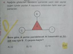 ritmik EGITIM
4. Aşağıda gösterilen dairelerin içerisinde yazılı olan sayılar
üçgen içinde yazılan A sayısının birbirinden farklı asal çar-
panlarıdır.
C
A) 22
B
A
Buna göre, A yerine yazılabilecek iki basamaklı en bü-
yük sayı için B. C çarpımı kaçtır?
B) 15
7
C) 10
D) 6