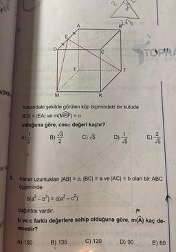 (DKB)
8.
D
A)
M
√√3
B) 35
2
A
Yukarıdaki şekilde görülen küp biçimindeki bir kutuda
|ED| = |EA| ve m(MEF) = a
olduğuna göre, cosa değeri kaçtır?
C) √5
K
b(a²-b²) = c(a²-c²)
B) 135
2√3
F
D)
C) 120
-15
bir A
9. Kenar uzunlukları |AB| = c, |BC| = a ve |AC| = b olan bir ABC
üçgeninde
TOPRA
yayıner
1)/7/15
bağıntısı vardır.
b ve c farklı değerlere sahip olduğuna göre, m(A) kaç de-
recedir?
A) 150
D) 90
E)
E) 60