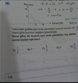 2.
Boy (cm)
18
1-C
8
18-6 = 12 m³ alıyor.
+ = 6 + 12
42
+ saatte
42-4=
→→ Zaman (dk)
3
36=
8
Yukarıdaki grafikte aynı anda yakıldıktan sonra iki mumun za- +
mana göre boyunun değişimi gösterilmiştir.
Buna göre, iki mumun aynı anda yakıldıktan kaç dakika
sonra boyları eşit olur?
A) 1/12/2 B) 1
2
D) 2
5|2