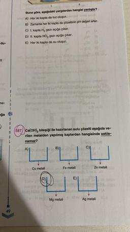 du-
||
me-
ğa
G
A
M
49
bo
Buna göre, aşağıdaki yargılardan hangisi yanlıştır?
A) Her iki kapta da tuz oluşur.
B) Zamanla her iki kapta da çözeltinin pH değeri artar.
C) I. kapta H₂ gazı açığa çıkar.
D) II. kapta NO₂ gazı açığa çıkar.
E) Her iki kapta da su oluşur.
Cu metali
I
Joan
187 Ca(OH)₂ bileşiği ile hazırlanan sulu çözelti aşağıda ve-
rilen metalden yapılmış kaplardan hangisinde sakla-
namaz?
A)
D)
B)
Fe metali
||
Mg metali
E)
02
hodeb Hq
C)
Zn metali
Ag metali