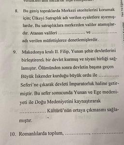 8.
Bu geniş topraklarda Merkezi otoritelerini korumak
için; Ülkeyi Satraplık adı verilen eyaletlere ayırmış-
lardır. Bu satraplıklara merkezden valiler atamışlar-
dır. Atanan valileri
.....
mıştır.
adı verilen müfettişlerce denetlemişlerdir.
lemon box
9. Makedonya kralı II. Filip, Yunan şehir devletlerini
birleştirerek bir devlet kurmuş ve siyasi birliği sağ-
lamıştır. Ölümünden sonra devletin başına geçen
Büyük İskender kurduğu büyük ordu ile ..........
Seferi'ne çıkarak devleti İmparatorluk haline getir-
inmiştir. Bu sefer sonucunda Yunan ve Ege medeni-
yeti ile Doğu Medeniyetini kaynaştırarak
Kültürü'nün ortaya çıkmasını sağla-
ve
10. Romanlılarda toplum,
Yeni Yol Eğitim
Delong