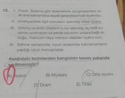 12.
I. Frenk, Balama gibi tiplemelerle zenginleştirilen ve
iki ana kahramana dayalı geleneksel halk tiyatrosu.
II. Hristiyanlıkla ilgili konuların işlendiği kilise oyunu.
III. Gülünç ve acıklı olayların iç içe işlendiği, üç birlik ku-
ralına uyulmayan ve perde sayısının yazara bağlı ol-
duğu, manzum veya mensur olabilen tiyatro türü.
IV. Sahne sanatında, oyun sırasında kahramanların
yaptığı uzun konuşmalar.
Aşağıdaki terimlerden hangisinin tanımı yukarıda
verilmemiştir?
A) Vodvil
B) Mystery
DY Dram
C) Orta oyunu
E) Tirad