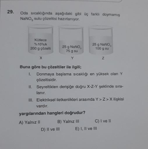 29.
Oda sıcaklığında aşağıdaki gibi üç farklı doymamış
NaNO, sulu çözeltisi hazırlanıyor.
Kütlece
%10'luk
200 g çözelti
X
25 g NaNO₂
75 g su
Y
yargılarından hangleri doğrudur?
A) Yalnız II
B) Yalnız III
D) II ve III
25 g NaNO,
100 g su
Buna göre bu çözelti