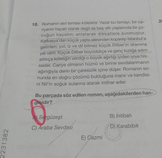 2231382
18. Romanın asıl teması köleliktir. Yazar bu temayı, bir ca-
riyenin hayatı olarak değil de beş-altı yaşlarında bir ço-
cuğun hayatını anlatarak dikkatlere sunmuştur.
Kafkasya'dan küçük yaşta ailesinden koparılıp İstanbul'a
getirilen; yol, iz ve di