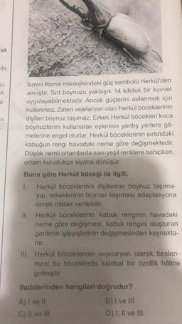 ak
ihi
zi-
ir.
3-
n
İsmini Roma mitolojisindeki güç sembolü Herkül'den
almıştır. Sırt boynuzu yaklaşık 14 kiloluk bir kuvvet
uygulayabilmektedir. Ancak güçlerini avlanmak için
kullanmaz. Zaten vejetaryen olan Herkül böceklerinin
dişileri boynuz taşımaz. Erkek Herkül böcekleri koca
boynuzlarını kullanarak eşlerinin yanlış yerlere git-
melerine engel olurlar. Herkül böceklerinin sırtındaki
kabuğun rengi havadaki neme göre değişmektedir.
Düşük nemli ortamlarda sarı-yeşil renklere sahipken,
ortam kurudukça siyaha dönüşür.
Buna göre Herkül böceği ile ilgili;
1.
Herkül böceklerinin dişilerinin boynuz taşıma-
yıp, erkeklerinin boynuz taşıması adaptasyona
örnek olarak verilebilir.
II. Herkül böceklerinin kabuk renginin havadaki
neme göre değişmesi, kabuk rengini oluşturan
genlerin işleyişlerinin değişmesinden kaynakla-
nir.
III. Herkül böceklerinin vejetaryen olarak beslen-
mesi bu böceklerde kalıtsal bir özellik hâline
gelmiştir.
ifadelerinden hangileri doğrudur?
A) I ve II
B) I ve III
C) II ve III
D) I, II ve III