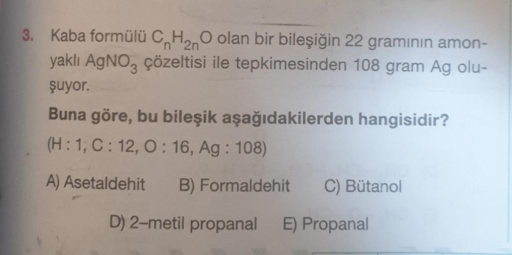 3. Kaba formülü C H₂O olan bir bileşiğin 22 gramının amon-
n 2n
yaklı AgNO3 çözeltisi ile tepkimesinden 108 gram Ag olu-
şuyor.
Buna göre, bu bileşik aşağıdakilerden hangisidir?
(H: 1; C: 12, 0:16, Ag: 108)
A) Asetaldehit B) Formaldehit C) Bütanol
D) 2-met