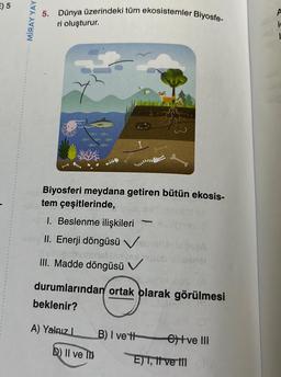 E) 5
MİRAY YAY
5. Dünya üzerindeki tüm ekosistemler Biyosfe-
ri oluşturur.
no Biyosferi meydana getiren bütün ekosis-
betem çeşitlerinde,
36
1. Beslenme ilişkileri
Pinoy II. Enerji döngüsü V
bielenvel
III. Madde döngüsü V
-
A) Yalnız I
22
D) II ve T
durumlarından ortak olarak görülmesi
beklenir?
anel
B) I vett etve III
E) I, II ve III
A
ic