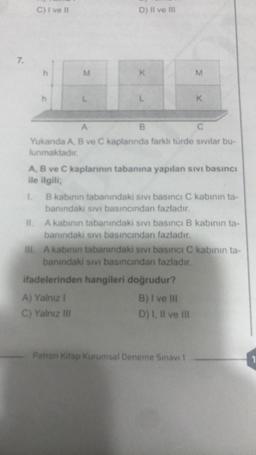 7.
C) I ve II
h
h
M
L
D) II ve III
K
L
B
A) Yalnız I
C) Yalnız III
A
C
Yukarıda A, B ve C kaplarında farklı türde sıvılar bu-
lunmaktadır.
M
A, B ve C kaplarının tabanına yapılan sıvı basıncı
ile ilgili;
1.
K
B kabının tabanındaki sıvı basıncı C kabının ta-
banındaki sıvı basıncından fazladır.
II. A kabinin tabanındaki sıvı basıncı B kabının ta-
banındaki sıvı basıncından fazladır.
ifadelerinden hangileri doğrudur?
B) I ve III
D) I, II ve III
III. A kabinin tabanındaki sıvı basıncı C kabının ta-
banındaki sıvı basıncından fazladır.
Patron Kitap Kurumsal Deneme Sınavı 1