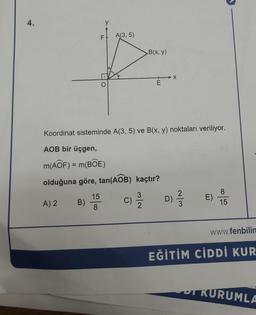 4.
A) 2
B)
y
15
8
F
O
A(3, 5)
Koordinat sisteminde A(3, 5) ve B(x, y) noktaları veriliyor.
AOB bir üçgen,
m(AOF) = m(BOE)
olduğuna göre, tan(AOB) kaçtır?
C)
B(x, y)
313/12
E
X
D)
~/3
E)
8
15
www.fenbilin
EĞİTİM CİDDİ KUR
KURUMLA