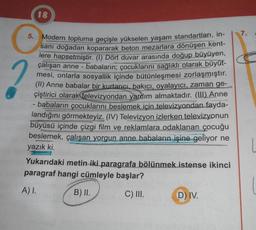 18
5.
PARLE
Modern topluma geçişle yükselen yaşam standartları, in-
sanı doğadan kopararak beton mezarlara dönüşen kent-
lere hapsetmiştir. (1) Dört duvar arasında doğup büyüyen,
çalışan anne-babaların; çocuklarını sağlıklı olarak büyüt-
mesi, onlarla sosyallik içinde bütünleşmesi zorlaşmıştır.
(II) Anne babalar bir kurtarıcı, bakıcı, oyalayıcı, zaman ge-
çiştirici olarak televizyondan yardım almaktadır. (III) Anne
est
ishtly
babaların çocuklarını beslemek için televizyondan fayda-
landığını görmekteyiz. (IV) Televizyon izlerken televizyonun
TO REACH
büyüsü içinde çizgi film ve reklamlara odaklanan çocuğu
MALANG
beslemek, çalışan yorgun anne babaların işine geliyor ne
yazık ki.
Yukarıdaki metin iki paragrafa bölünmek istense ikinci
paragraf hangi cümleyle başlar?
A) I.
B) II.
C) III.
D) IV.
7.