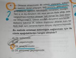 Olmazsa olmazımızdır. Bir milletin yaşayışını, kültürü-
nü, inancını, devlet anlayışını, tarih şuurunu, geleneklerini,
göreneklerini, eğitimini, teknolojisini, mimarisini, müziğini...
Yani iç ve dış dünyasını söz veya yazıyla ifade ettiği, asla
vazgeçilmesi mümkün olmayan "şah damarı"dır. Ünlü düşü-
nür Wittgenstein'in "Dilimin sınırları, dünyamın sınırlarıdır."
ifadesine bakılırsa dil, sadece düşünceyi aktaran kuru bir
ifade değil; aynı zamanda kişinin dünyayı algılama biçimidir.
Bu metinde anlamsal bütünlüğün sağlanması için ilk
cümle aşağıdakilerden hangisi olmalıdır?
6.
A) Dil, tarihimizdir.
B) Dil, yaşamımızdır.
C) Dil, amaçlarımızdır.
D) Dil, görünmez geçmişimizdir.