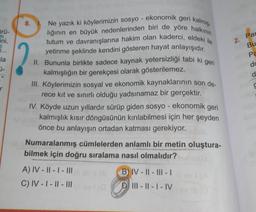 ürü-
ini,
1...
la
r
Ne yazık ki köylerimizin sosyo - ekonomik geri kalmış-
lığının en büyük nedenlerinden biri de yöre halkının
tutum ve davranışlarına hakim olan kaderci, eldeki ile
yetinme şeklinde kendini gösteren hayat anlayışıdır.
II. Bununla birlikte sadece kaynak yetersizliği tabi ki geri
kalmışlığın bir gerekçesi olarak gösterilemez.
III. Köylerimizin sosyal ve ekonomik kaynaklarının son de-
rece kit ve sınırlı olduğu yadsınamaz bir gerçektir.
IV. Köyde uzun yıllardır sürüp giden sosyo-ekonomik geri
kalmışlık kısır döngüsünün kırılabilmesi için her şeyden
önce bu anlayışın ortadan katması gerekiyor. dislo
Numaralanmış cümlelerden anlamlı bir metin oluştura-
bilmek için doğru sıralama nasıl olmalıdır?
8. 1.
A) IV-II-I-III
C) IV-I-II-III
B) IV-II-III-I
DIII-II-I-IV
ev III
2.
Par
Bu
Pa
do
777
d
S